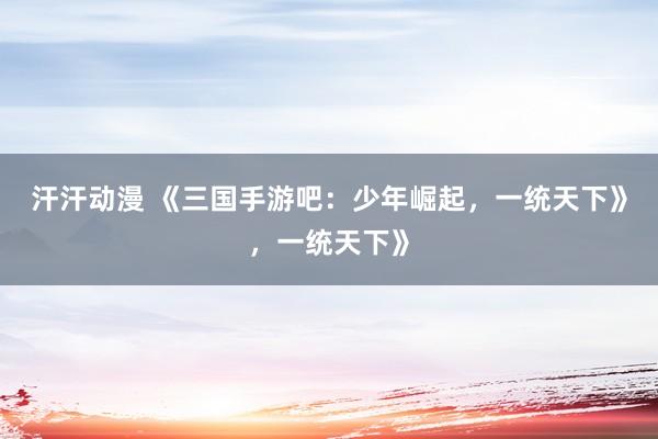 汗汗动漫 《三国手游吧：少年崛起，一统天下》，一统天下》