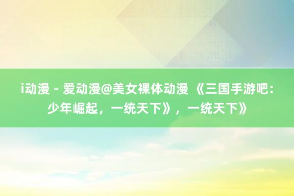i动漫 - 爱动漫@美女裸体动漫 《三国手游吧：少年崛起，一统天下》，一统天下》