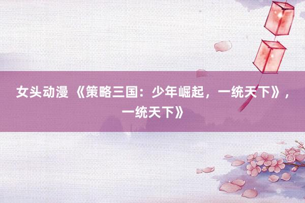 女头动漫 《策略三国：少年崛起，一统天下》，一统天下》