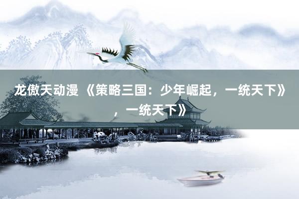 龙傲天动漫 《策略三国：少年崛起，一统天下》，一统天下》