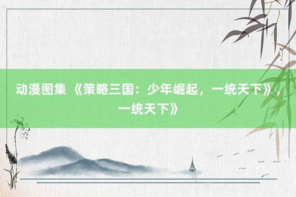 动漫图集 《策略三国：少年崛起，一统天下》，一统天下》