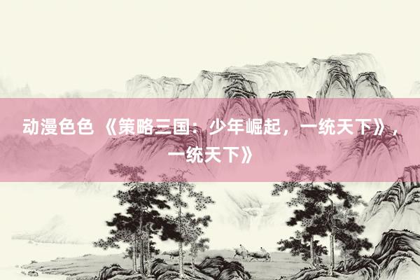 动漫色色 《策略三国：少年崛起，一统天下》，一统天下》
