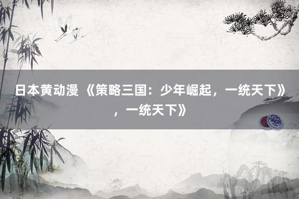 日本黄动漫 《策略三国：少年崛起，一统天下》，一统天下》