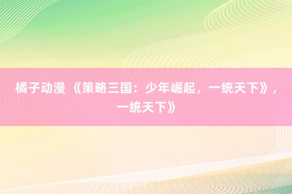 橘子动漫 《策略三国：少年崛起，一统天下》，一统天下》