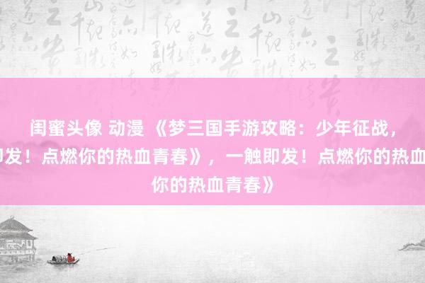 闺蜜头像 动漫 《梦三国手游攻略：少年征战，一触即发！点燃你的热血青春》，一触即发！点燃你的热血青春》
