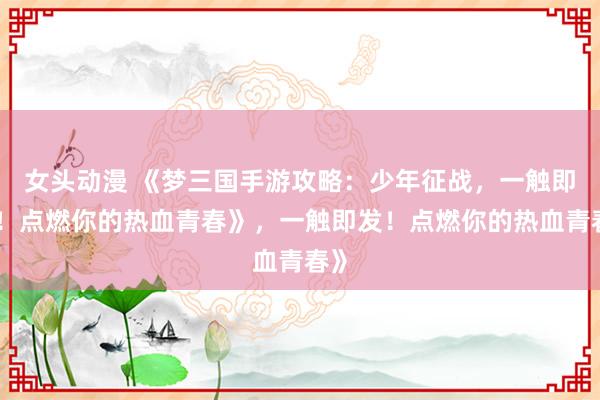 女头动漫 《梦三国手游攻略：少年征战，一触即发！点燃你的热血青春》，一触即发！点燃你的热血青春》