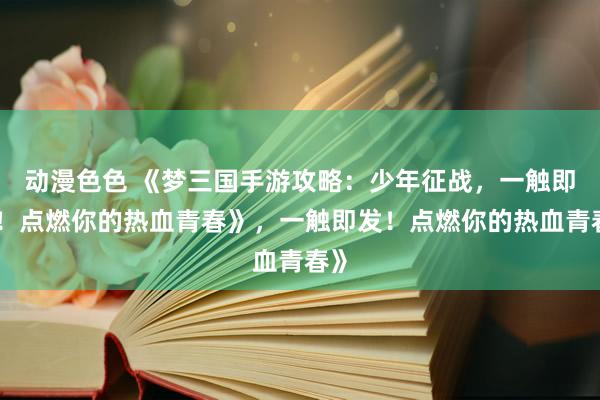 动漫色色 《梦三国手游攻略：少年征战，一触即发！点燃你的热血青春》，一触即发！点燃你的热血青春》