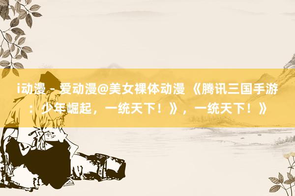 i动漫 - 爱动漫@美女裸体动漫 《腾讯三国手游：少年崛起，一统天下！》，一统天下！》