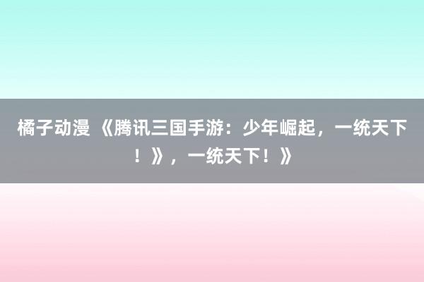 橘子动漫 《腾讯三国手游：少年崛起，一统天下！》，一统天下！》