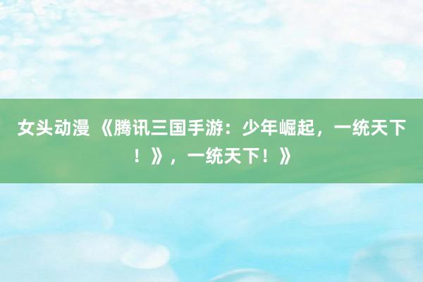 女头动漫 《腾讯三国手游：少年崛起，一统天下！》，一统天下！》
