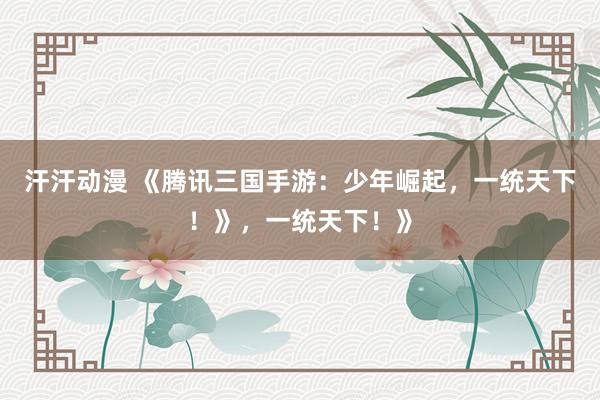汗汗动漫 《腾讯三国手游：少年崛起，一统天下！》，一统天下！》