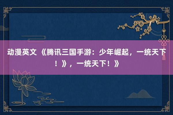 动漫英文 《腾讯三国手游：少年崛起，一统天下！》，一统天下！》