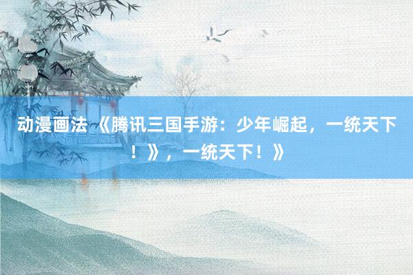 动漫画法 《腾讯三国手游：少年崛起，一统天下！》，一统天下！》