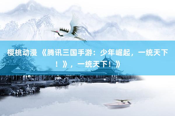 樱桃动漫 《腾讯三国手游：少年崛起，一统天下！》，一统天下！》