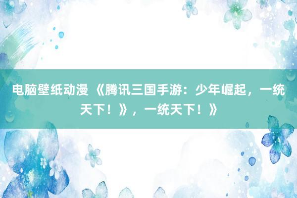 电脑壁纸动漫 《腾讯三国手游：少年崛起，一统天下！》，一统天下！》