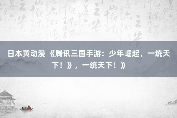 日本黄动漫 《腾讯三国手游：少年崛起，一统天下！》，一统天下！》