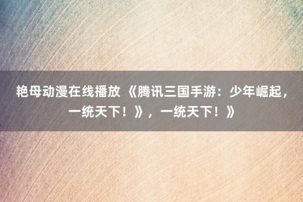 艳母动漫在线播放 《腾讯三国手游：少年崛起，一统天下！》，一统天下！》