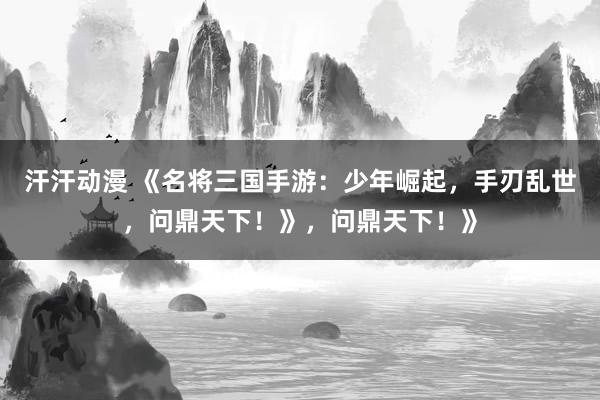 汗汗动漫 《名将三国手游：少年崛起，手刃乱世，问鼎天下！》，问鼎天下！》