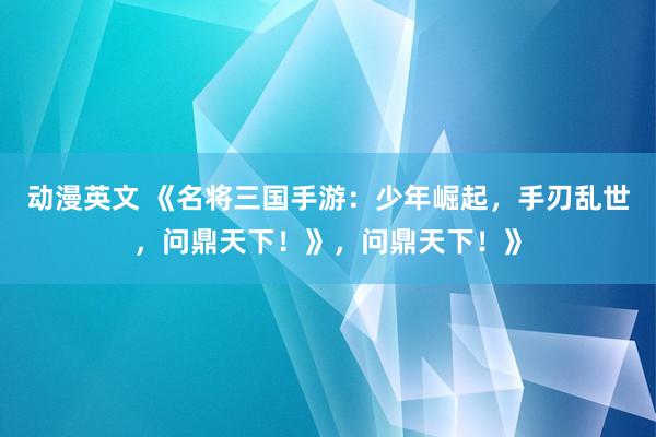 动漫英文 《名将三国手游：少年崛起，手刃乱世，问鼎天下！》，问鼎天下！》
