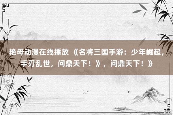 艳母动漫在线播放 《名将三国手游：少年崛起，手刃乱世，问鼎天下！》，问鼎天下！》