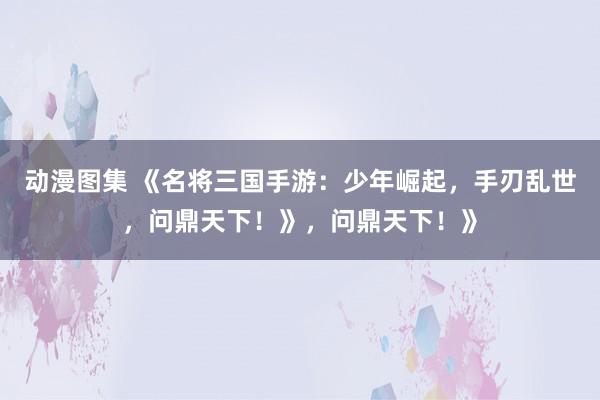 动漫图集 《名将三国手游：少年崛起，手刃乱世，问鼎天下！》，问鼎天下！》