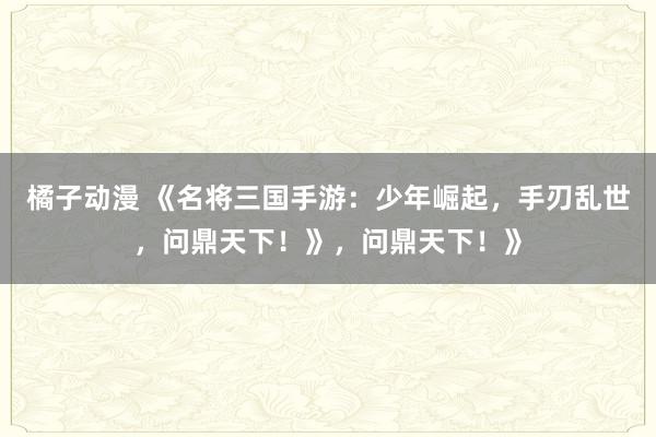 橘子动漫 《名将三国手游：少年崛起，手刃乱世，问鼎天下！》，问鼎天下！》