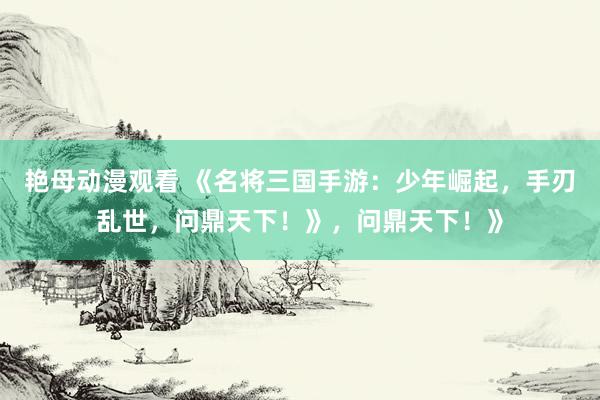 艳母动漫观看 《名将三国手游：少年崛起，手刃乱世，问鼎天下！》，问鼎天下！》