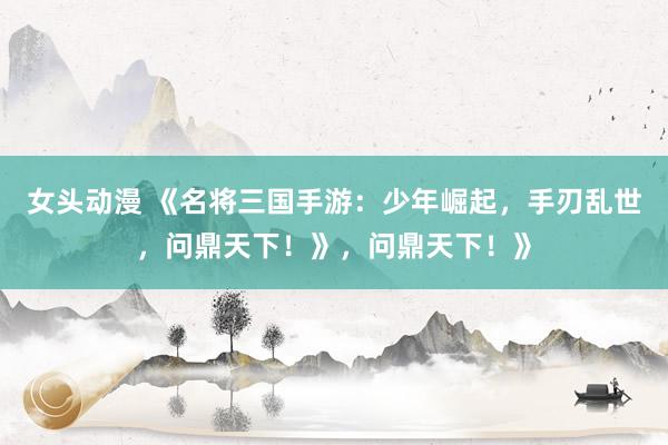 女头动漫 《名将三国手游：少年崛起，手刃乱世，问鼎天下！》，问鼎天下！》