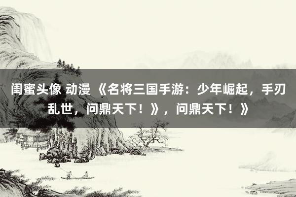 闺蜜头像 动漫 《名将三国手游：少年崛起，手刃乱世，问鼎天下！》，问鼎天下！》
