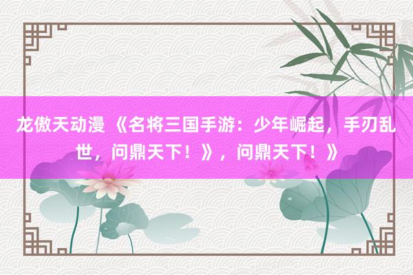 龙傲天动漫 《名将三国手游：少年崛起，手刃乱世，问鼎天下！》，问鼎天下！》