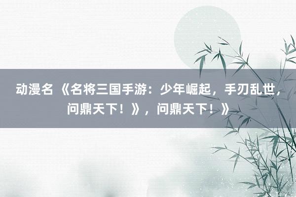 动漫名 《名将三国手游：少年崛起，手刃乱世，问鼎天下！》，问鼎天下！》