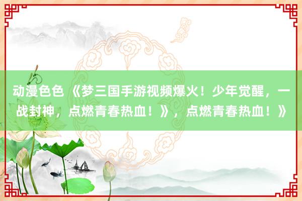 动漫色色 《梦三国手游视频爆火！少年觉醒，一战封神，点燃青春热血！》，点燃青春热血！》