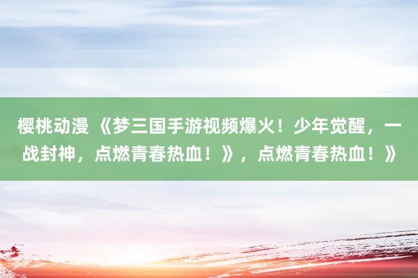 樱桃动漫 《梦三国手游视频爆火！少年觉醒，一战封神，点燃青春热血！》，点燃青春热血！》