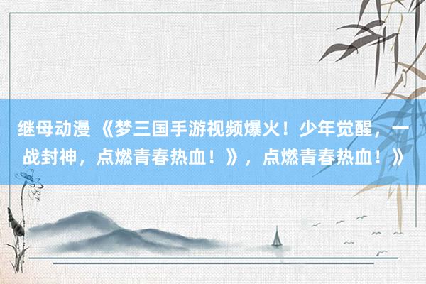 继母动漫 《梦三国手游视频爆火！少年觉醒，一战封神，点燃青春热血！》，点燃青春热血！》