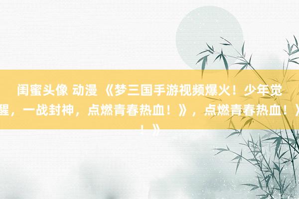 闺蜜头像 动漫 《梦三国手游视频爆火！少年觉醒，一战封神，点燃青春热血！》，点燃青春热血！》