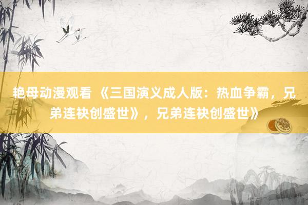 艳母动漫观看 《三国演义成人版：热血争霸，兄弟连袂创盛世》，兄弟连袂创盛世》