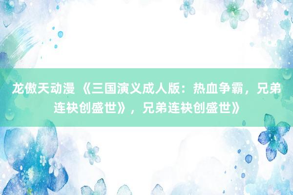 龙傲天动漫 《三国演义成人版：热血争霸，兄弟连袂创盛世》，兄弟连袂创盛世》