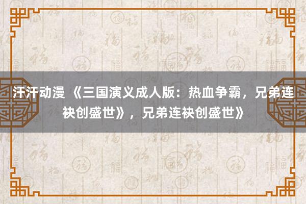 汗汗动漫 《三国演义成人版：热血争霸，兄弟连袂创盛世》，兄弟连袂创盛世》