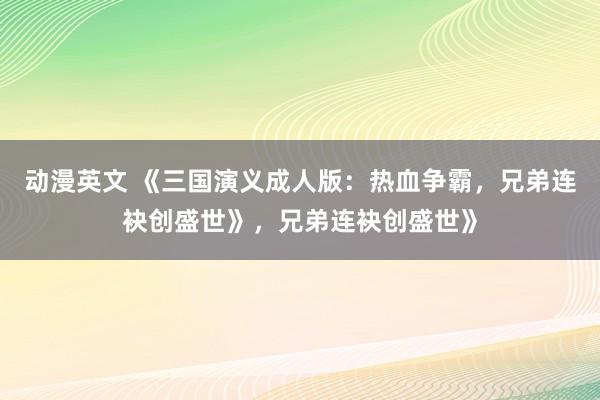 动漫英文 《三国演义成人版：热血争霸，兄弟连袂创盛世》，兄弟连袂创盛世》