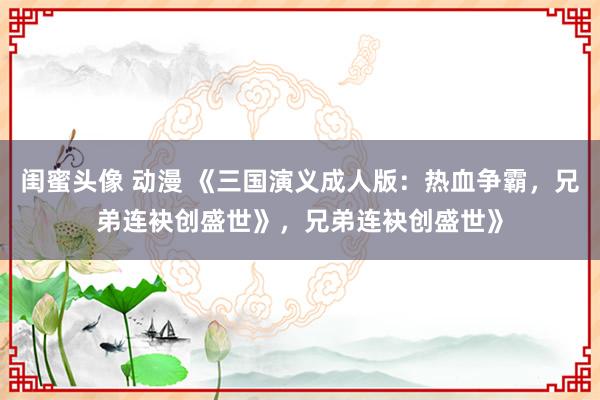 闺蜜头像 动漫 《三国演义成人版：热血争霸，兄弟连袂创盛世》，兄弟连袂创盛世》