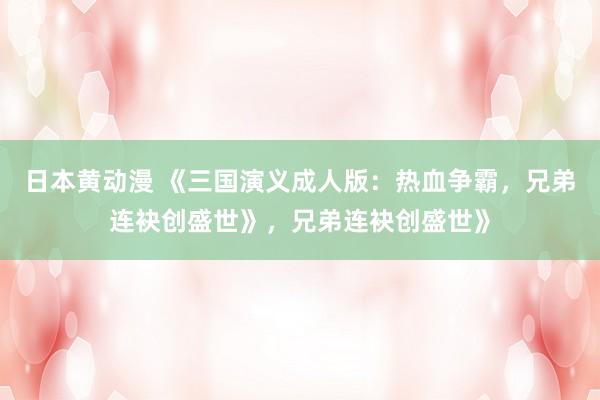 日本黄动漫 《三国演义成人版：热血争霸，兄弟连袂创盛世》，兄弟连袂创盛世》
