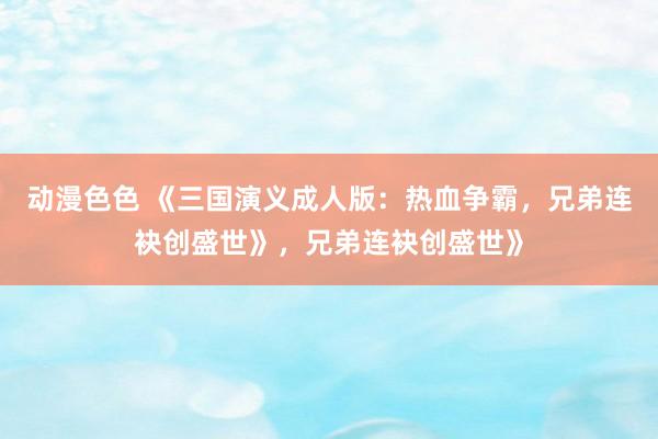 动漫色色 《三国演义成人版：热血争霸，兄弟连袂创盛世》，兄弟连袂创盛世》