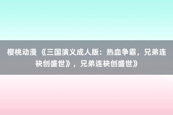 樱桃动漫 《三国演义成人版：热血争霸，兄弟连袂创盛世》，兄弟连袂创盛世》