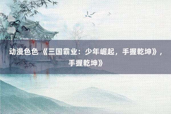 动漫色色 《三国霸业：少年崛起，手握乾坤》，手握乾坤》
