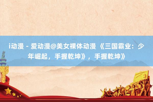 i动漫 - 爱动漫@美女裸体动漫 《三国霸业：少年崛起，手握乾坤》，手握乾坤》