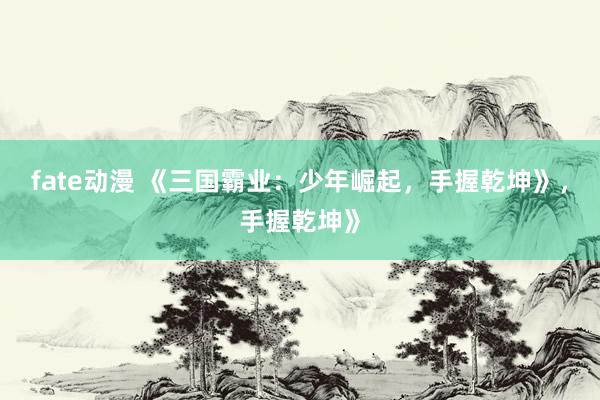 fate动漫 《三国霸业：少年崛起，手握乾坤》，手握乾坤》