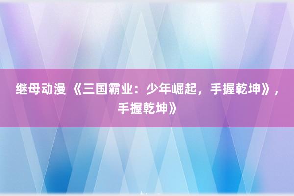 继母动漫 《三国霸业：少年崛起，手握乾坤》，手握乾坤》