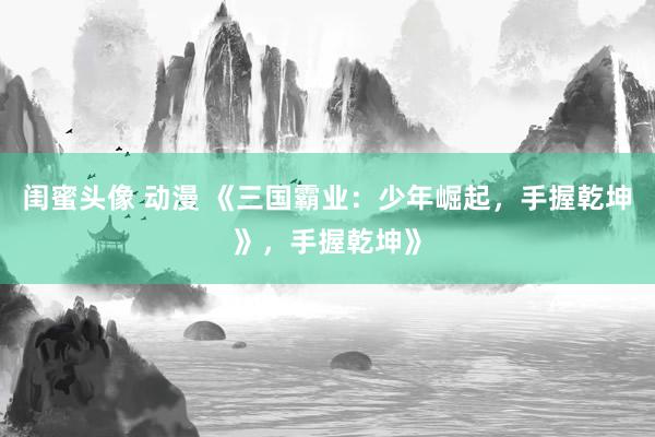 闺蜜头像 动漫 《三国霸业：少年崛起，手握乾坤》，手握乾坤》