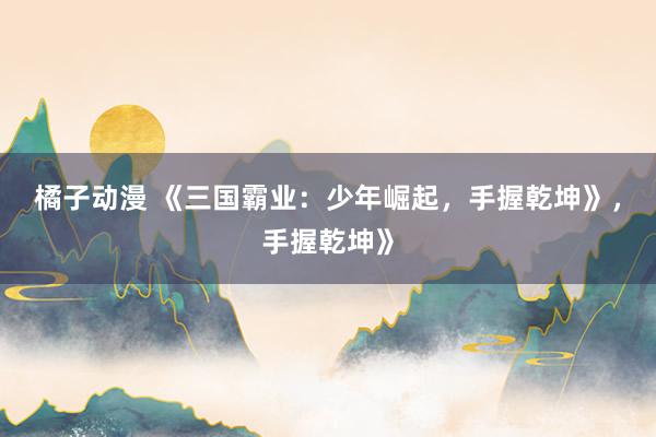 橘子动漫 《三国霸业：少年崛起，手握乾坤》，手握乾坤》