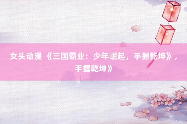 女头动漫 《三国霸业：少年崛起，手握乾坤》，手握乾坤》